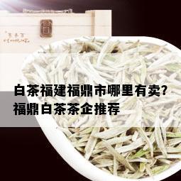 白茶福建福鼎市哪里有卖？福鼎白茶茶企推荐