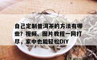 自己定制普洱茶的方法有哪些？视频、图片教程一网打尽，家中也能轻松DIY