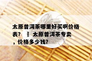 太原普洱茶哪里好买啊价格表？ – 太原普洱茶专卖，价格多少钱？