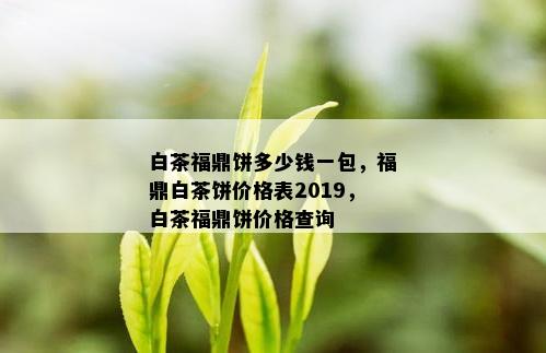 白茶福鼎饼多少钱一包，福鼎白茶饼价格表2019，白茶福鼎饼价格查询