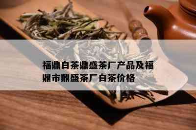 福鼎白茶鼎盛茶厂产品及福鼎市鼎盛茶厂白茶价格