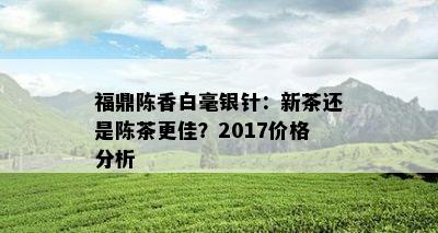 福鼎陈香白毫银针：新茶还是陈茶更佳？2017价格分析