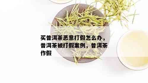 买普洱茶恶意打假怎么办，普洱茶被打假案例，普洱茶作假