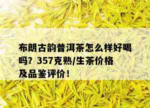 布朗古韵普洱茶怎么样好喝吗？357克熟/生茶价格及品鉴评价！