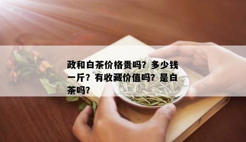 政和白茶价格贵吗？多少钱一斤？有收藏价值吗？是白茶吗？