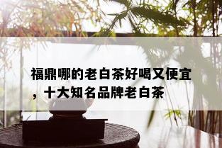 福鼎哪的老白茶好喝又便宜，十大知名品牌老白茶