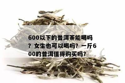 600以下的普洱茶能喝吗？女生也可以喝吗？一斤600的普洱值得购买吗？