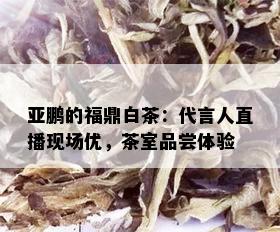 亚鹏的福鼎白茶：代言人直播现场优，茶室品尝体验