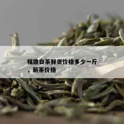 福鼎白茶鲜货价格多少一斤，新茶价格