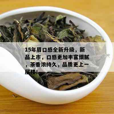 15年眉口感全新升级，新品上市，口感更加丰富细腻，茶香浓持久，品质更上一层楼！