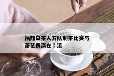 福鼎白茶人方队制茶比赛与茶艺表演在磻溪