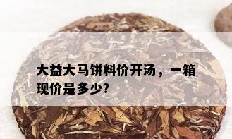 大益大马饼料价开汤，一箱现价是多少？