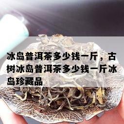 冰岛普洱茶多少钱一斤，古树冰岛普洱茶多少钱一斤冰岛珍藏品