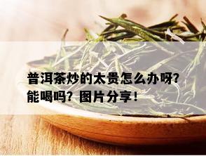 普洱茶炒的太贵怎么办呀？能喝吗？图片分享！