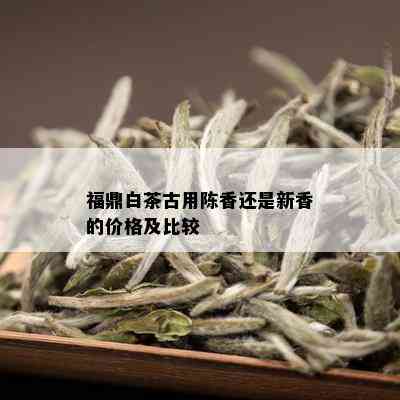 福鼎白茶古用陈香还是新香的价格及比较