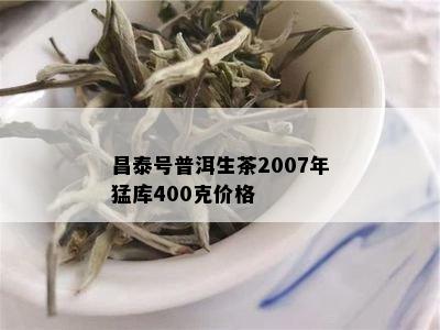 昌泰号普洱生茶2007年猛库400克价格