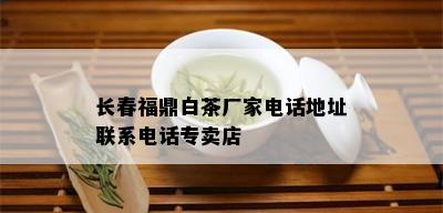 长春福鼎白茶厂家电话地址联系电话专卖店