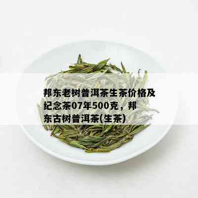 邦东老树普洱茶生茶价格及纪念茶07年500克，邦东古树普洱茶(生茶)