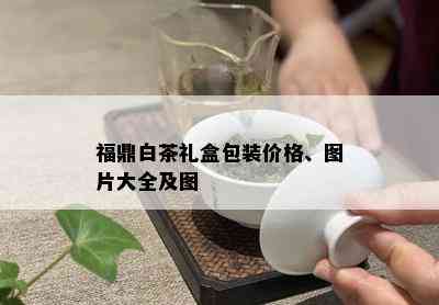 福鼎白茶礼盒包装价格、图片大全及图