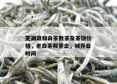 芜湖政和白茶散茶及茶饼价格，老白茶和茶企，城开业时间