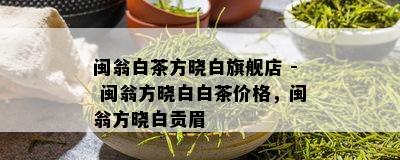 闽翁白茶方晓白旗舰店 - 闽翁方晓白白茶价格，闽翁方晓白贡眉