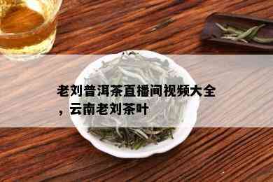 老刘普洱茶直播间视频大全，云南老刘茶叶