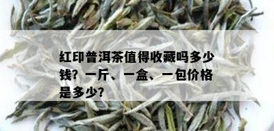 红印普洱茶值得收藏吗多少钱？一斤、一盒、一包价格是多少？