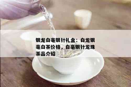 银龙白毫银针礼盒：白龙银毫白茶价格，白毫银针龙珠茶品介绍