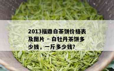 2013福鼎白茶饼价格表及图片 - 白牡丹茶饼多少钱，一斤多少钱？