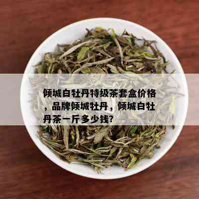 倾城白牡丹特级茶套盒价格，品牌倾城牡丹，倾城白牡丹茶一斤多少钱？