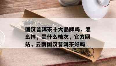 国汉普洱茶十大品牌吗，怎么样，是什么档次，官方网站，云南国汉普洱茶好吗