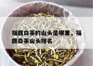 福鼎白茶的山头是哪里，福鼎白茶山头排名