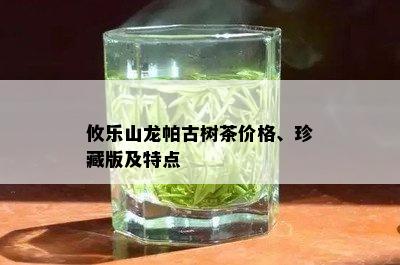 攸乐山龙帕古树茶价格、珍藏版及特点