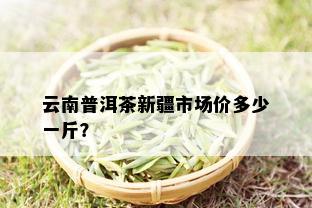 云南普洱茶新疆市场价多少一斤？