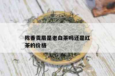 陈香贡眉是老白茶吗还是红茶的价格