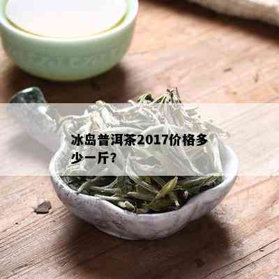 冰岛普洱茶2017价格多少一斤？