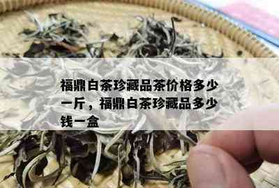 福鼎白茶珍藏品茶价格多少一斤，福鼎白茶珍藏品多少钱一盒