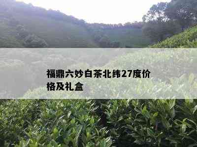 福鼎六妙白茶北纬27度价格及礼盒