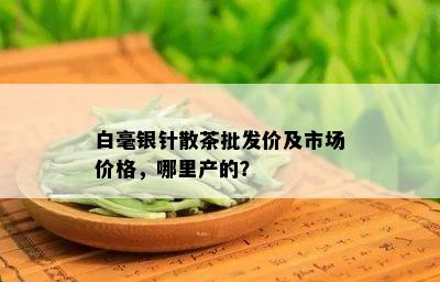 白毫银针散茶批发价及市场价格，哪里产的？