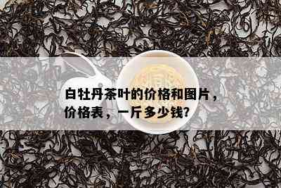 白牡丹茶叶的价格和图片，价格表，一斤多少钱？