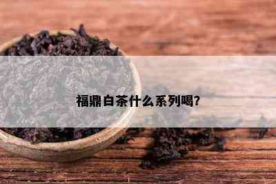 福鼎白茶什么系列喝？