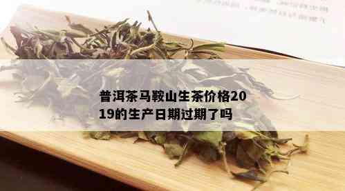 普洱茶马鞍山生茶价格2019的生产日期过期了吗