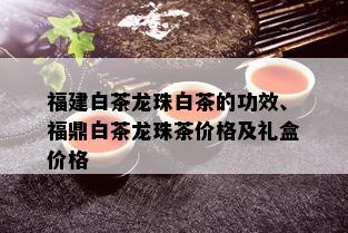 福建白茶龙珠白茶的功效、福鼎白茶龙珠茶价格及礼盒价格