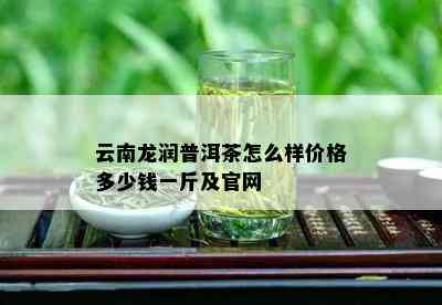 云南龙润普洱茶怎么样价格多少钱一斤及官网