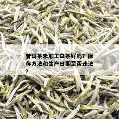 普洱茶未加工白茶好吗？保存方法和生产日期是否违法？