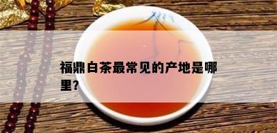 福鼎白茶最常见的产地是哪里？