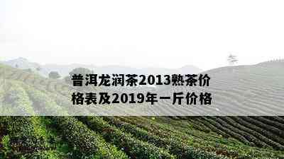 普洱龙润茶2013熟茶价格表及2019年一斤价格