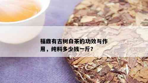 福鼎有古树白茶的功效与作用，纯料多少钱一斤？