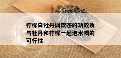 柠檬白牡丹调饮茶的功效及与牡丹和柠檬一起泡水喝的可行性