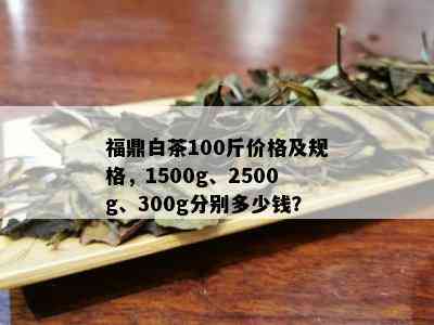 福鼎白茶100斤价格及规格，1500g、2500g、300g分别多少钱？